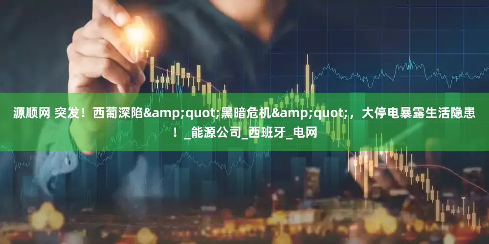 源顺网 突发！西葡深陷&quot;黑暗危机&quot;，大停电暴露生活隐患！_能源公司_西班牙_电网