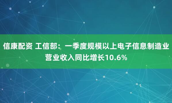 信康配资 工信部：一季度规模以上电子信息制造业营业收入同比增长10.6%
