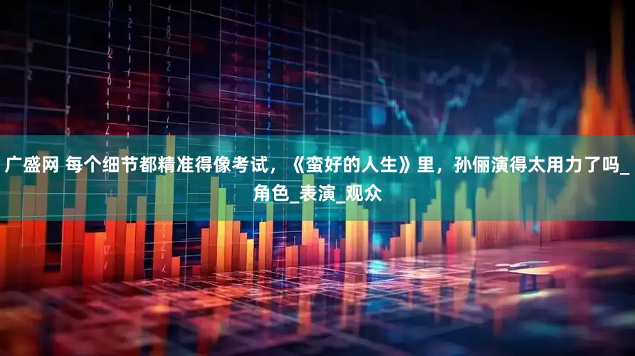 广盛网 每个细节都精准得像考试，《蛮好的人生》里，孙俪演得太用力了吗_角色_表演_观众