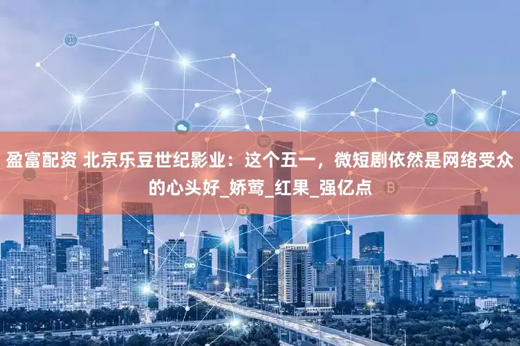 盈富配资 北京乐豆世纪影业：这个五一，微短剧依然是网络受众的心头好_娇莺_红果_强亿点