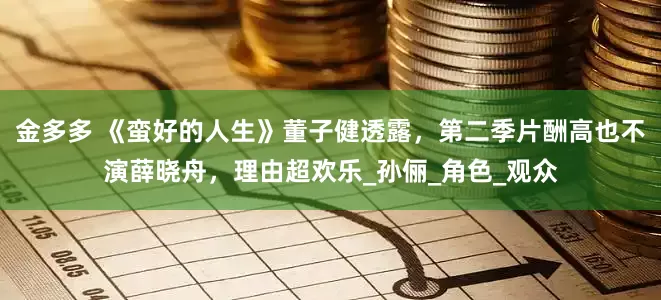 金多多 《蛮好的人生》董子健透露，第二季片酬高也不演薛晓舟，理由超欢乐_孙俪_角色_观众