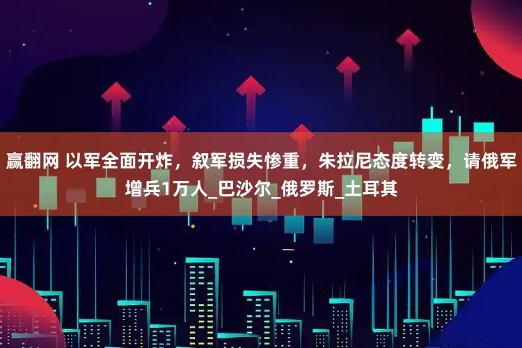 赢翻网 以军全面开炸，叙军损失惨重，朱拉尼态度转变，请俄军增兵1万人_巴沙尔_俄罗斯_土耳其