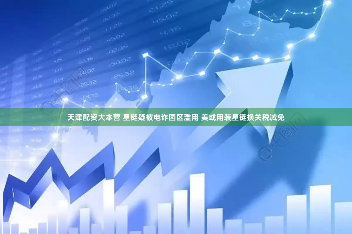 天津配资大本营 星链疑被电诈园区滥用 美或用装星链换关税减免