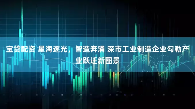 宝贷配资 星海逐光，智造奔涌 深市工业制造企业勾勒产业跃迁新图景