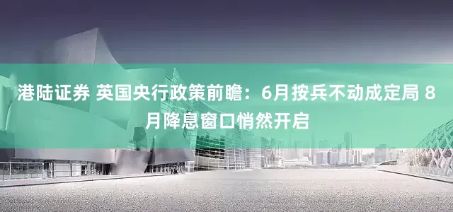 港陆证券 英国央行政策前瞻：6月按兵不动成定局 8月降息窗口悄然开启