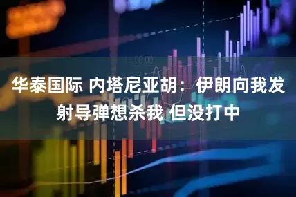 华泰国际 内塔尼亚胡：伊朗向我发射导弹想杀我 但没打中
