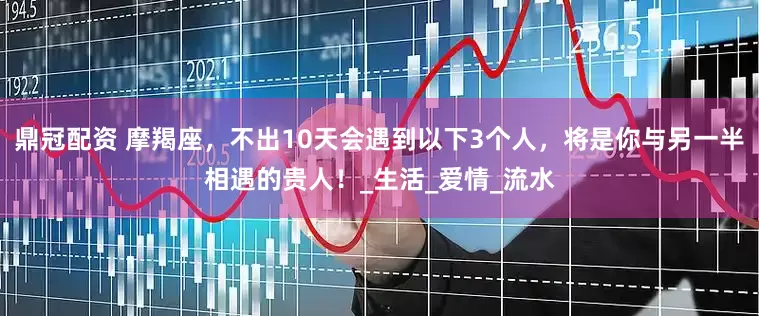鼎冠配资 摩羯座，不出10天会遇到以下3个人，将是你与另一半相遇的贵人！_生活_爱情_流水