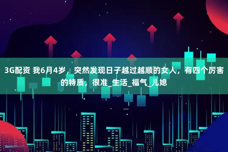 3G配资 我6月4岁，突然发现日子越过越顺的女人，有四个厉害的特质，很准_生活_福气_儿媳