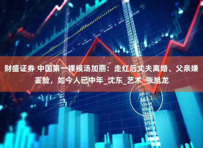 财盛证券 中国第一裸模汤加丽：走红后丈夫离婚、父亲嫌丢脸，如今人已中年_沈东_艺术_张旭龙