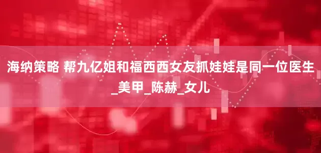 海纳策略 帮九亿姐和福西西女友抓娃娃是同一位医生_美甲_陈赫_女儿