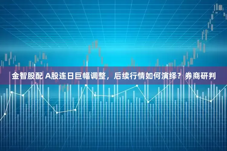 金智股配 A股连日巨幅调整，后续行情如何演绎？券商研判