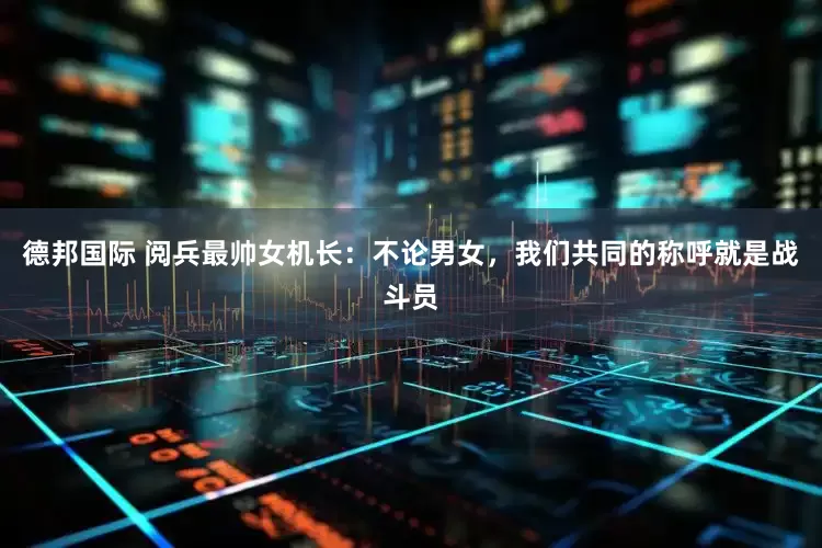 德邦国际 阅兵最帅女机长：不论男女，我们共同的称呼就是战斗员