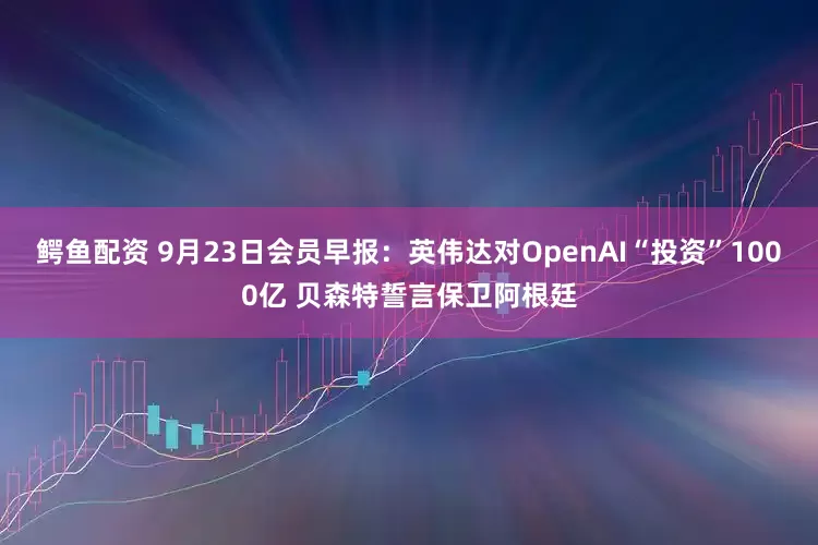 鳄鱼配资 9月23日会员早报：英伟达对OpenAI“投资”1000亿 贝森特誓言保卫阿根廷