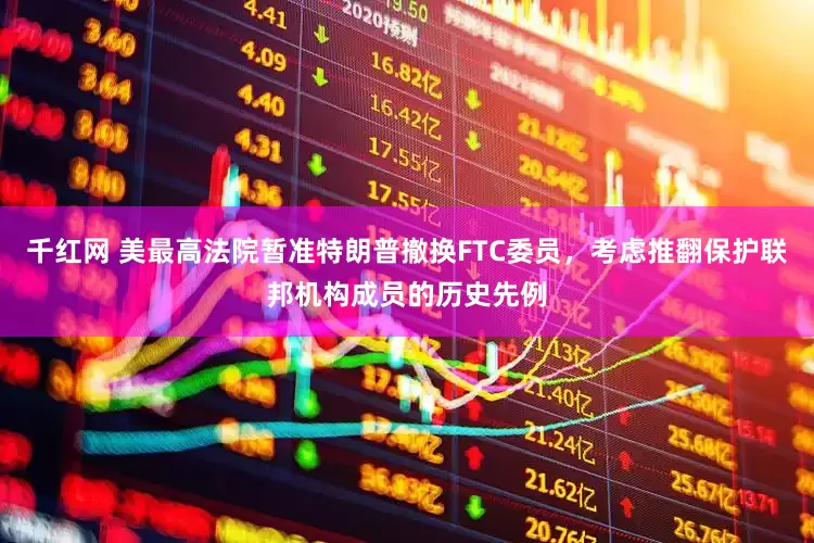 千红网 美最高法院暂准特朗普撤换FTC委员，考虑推翻保护联邦机构成员的历史先例