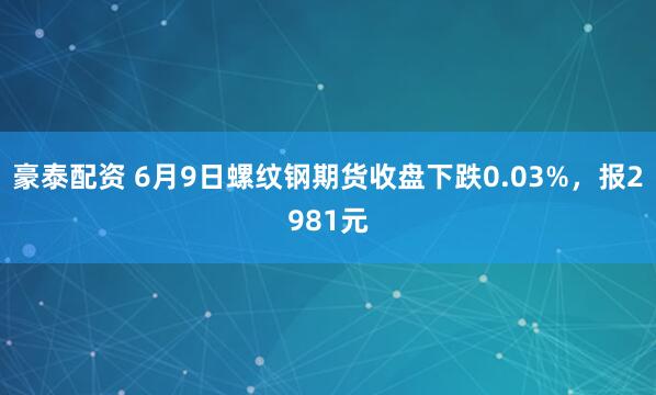 豪泰配资 6月9日螺纹钢期货收盘下跌0.03%，报2981元