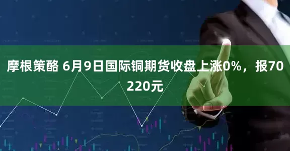摩根策酪 6月9日国际铜期货收盘上涨0%，报70220元