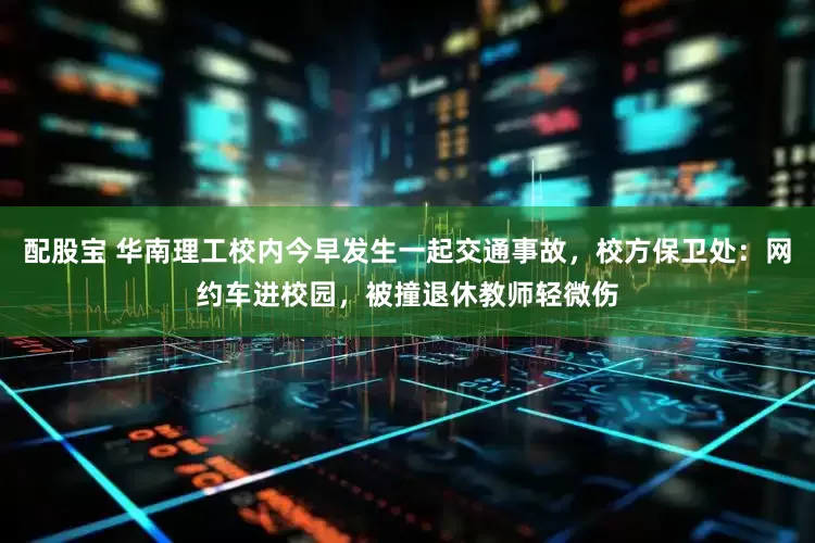 配股宝 华南理工校内今早发生一起交通事故，校方保卫处：网约车进校园，被撞退休教师轻微伤