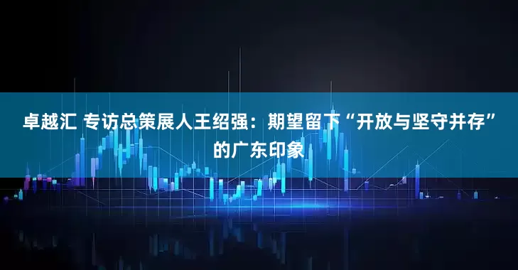 卓越汇 专访总策展人王绍强：期望留下“开放与坚守并存”的广东印象