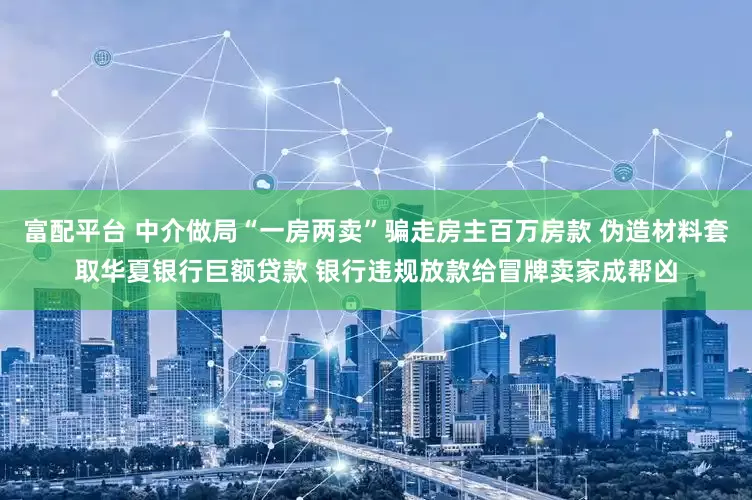 富配平台 中介做局“一房两卖”骗走房主百万房款 伪造材料套取华夏银行巨额贷款 银行违规放款给冒牌卖家成帮凶