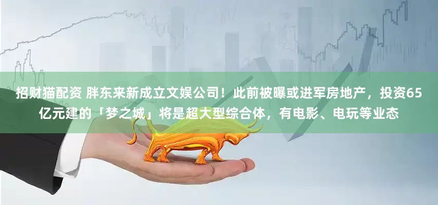 招财猫配资 胖东来新成立文娱公司！此前被曝或进军房地产，投资65亿元建的「梦之城」将是超大型综合体，有电影、电玩等业态